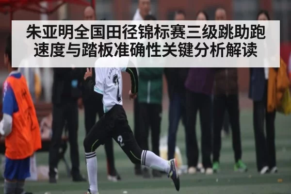 朱亚明全国田径锦标赛三级跳助跑速度与踏板准确性关键分析解读