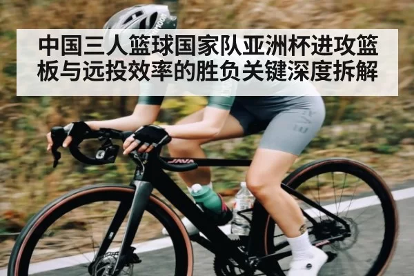 中国三人篮球国家队亚洲杯进攻篮板与远投效率的胜负关键深度拆解