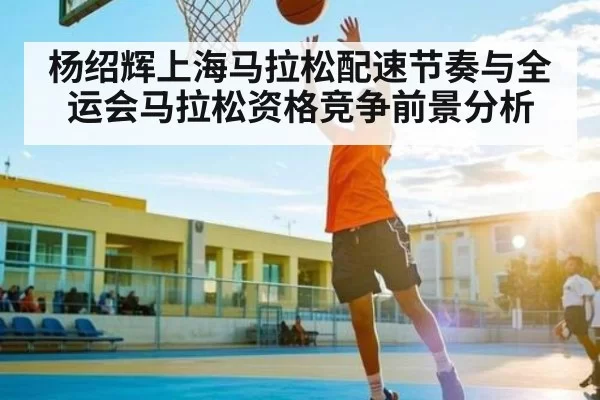 杨绍辉上海马拉松配速节奏与全运会马拉松资格竞争前景分析